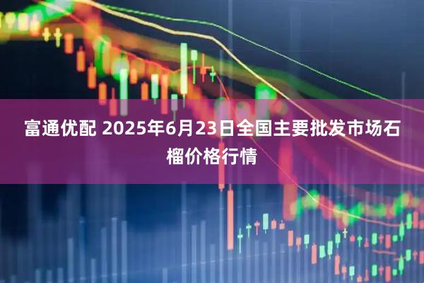 富通优配 2025年6月23日全国主要批发市场石榴价格行情