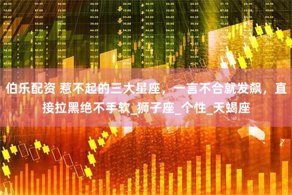 伯乐配资 惹不起的三大星座，一言不合就发飙，直接拉黑绝不手软_狮子座_个性_天蝎座