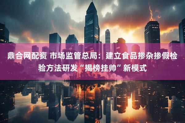 鼎合网配资 市场监管总局：建立食品掺杂掺假检验方法研发“揭榜挂帅”新模式