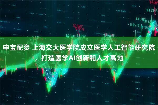 申宝配资 上海交大医学院成立医学人工智能研究院，打造医学AI创新和人才高地