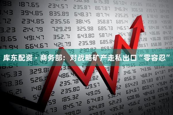 库东配资 · 商务部：对战略矿产走私出口“零容忍”