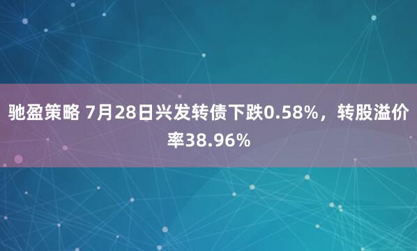 驰盈策略 7月28日兴发转债下跌0.58%，转股溢价率38.96%