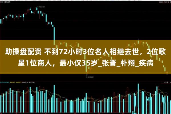 助操盘配资 不到72小时3位名人相继去世，2位歌星1位商人，最小仅35岁_张晋_朴翔_疾病