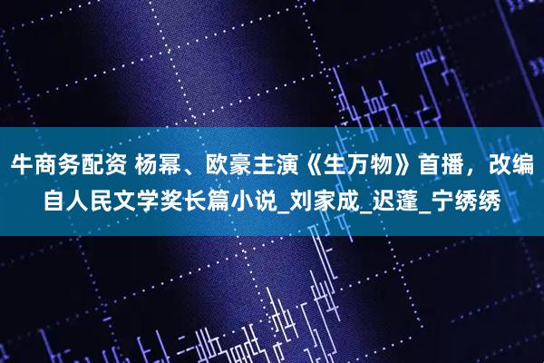 牛商务配资 杨幂、欧豪主演《生万物》首播，改编自人民文学奖长篇小说_刘家成_迟蓬_宁绣绣