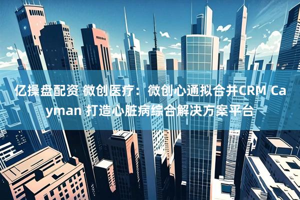 亿操盘配资 微创医疗：微创心通拟合并CRM Cayman 打造心脏病综合解决方案平台