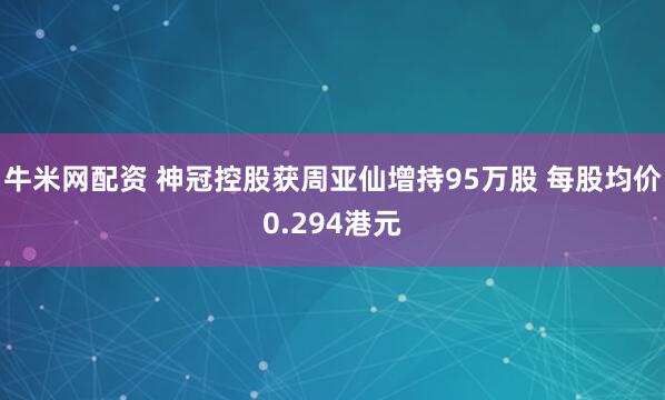 牛米网配资 神冠控股获周亚仙增持95万股 每股均价0.294港元