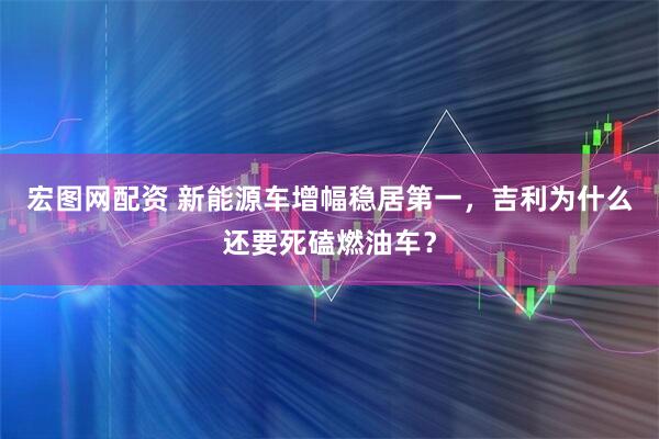 宏图网配资 新能源车增幅稳居第一，吉利为什么还要死磕燃油车？