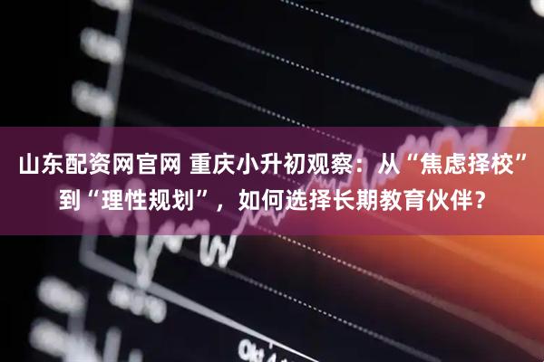 山东配资网官网 重庆小升初观察：从“焦虑择校”到“理性规划”，如何选择长期教育伙伴？