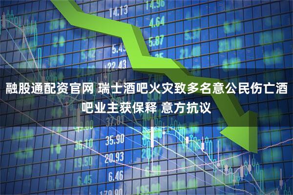 融股通配资官网 瑞士酒吧火灾致多名意公民伤亡酒吧业主获保释 意方抗议