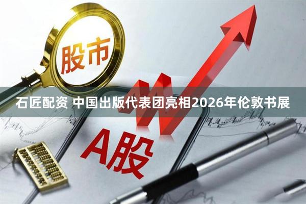 石匠配资 中国出版代表团亮相2026年伦敦书展
