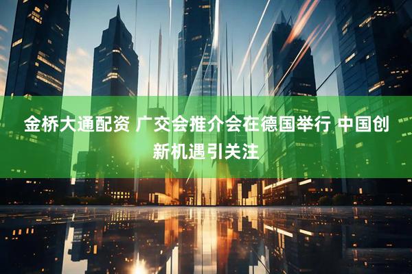 金桥大通配资 广交会推介会在德国举行 中国创新机遇引关注