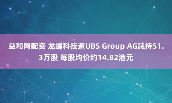 益和网配资 龙蟠科技遭UBS Group AG减持51.3万股 每股均价约14.82港元
