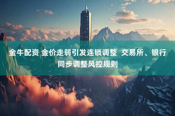 金牛配资 金价走弱引发连锁调整  交易所、银行同步调整风控规则