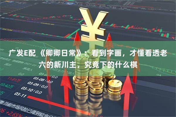 广发E配 《卿卿日常》：看到字画，才懂看透老六的新川主，究竟下的什么棋